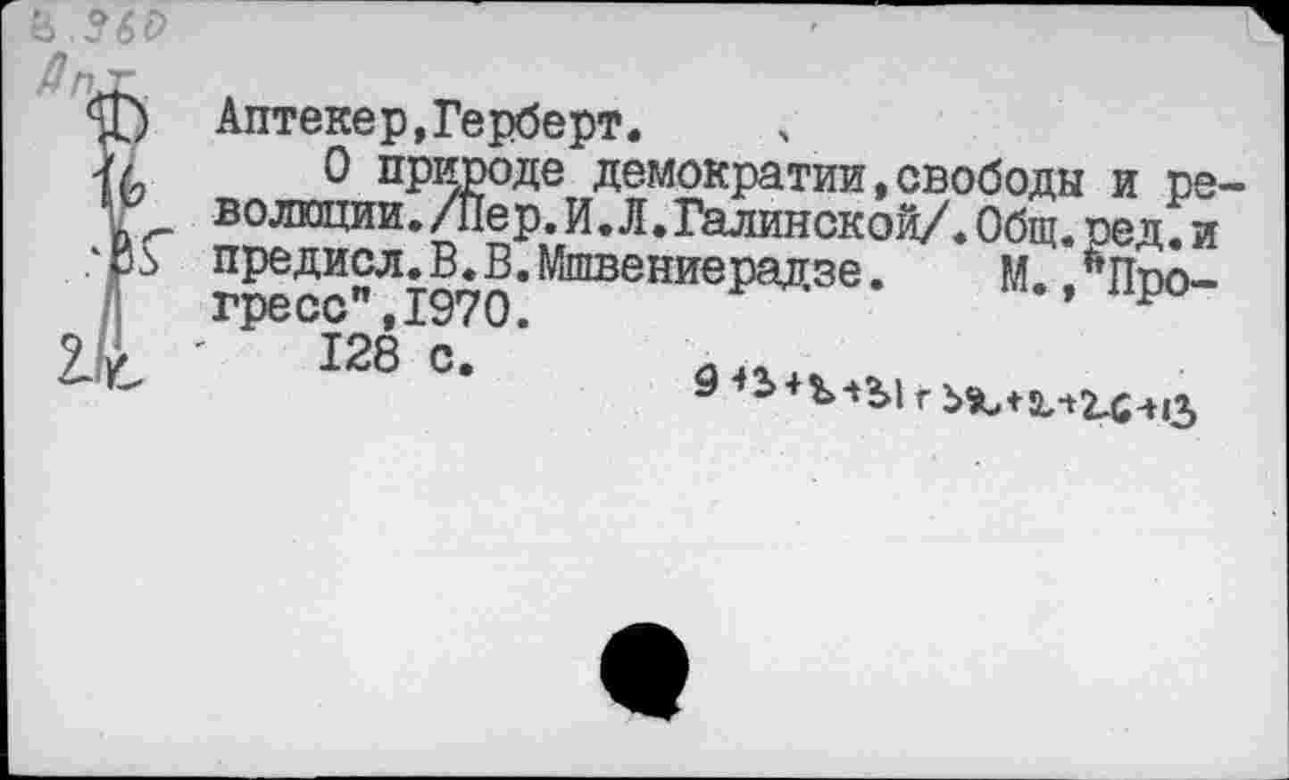 ﻿& ?6с>
Дкг к
Аптекер,Герберт.
0 природе демократии,свободы и ре ’	волюции./Пер.И.Л.Галииской/.Общ.ред.и
.‘₽Ь предисл.В.В.Мшвениерадзе. М. Лппо-гресс",1970.
ЭДс 128 с.	____ _